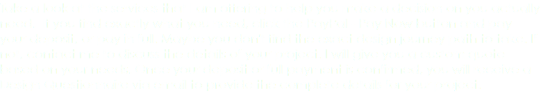 Take a look at the services that I am offering to help you make a decision on you actually need. If you find exactly what you need, click the PayPal - Pay Now button and pay your deposit, or pay in full. Maybe you don't find the exact design journey path to take. If not, contact me to discuss the details of your project. I will give you a custom quote based on your needs. Once your deposit or full payment is confirmed, you will receive a Design Questionnaire via email to provide the complete details for your project. 
