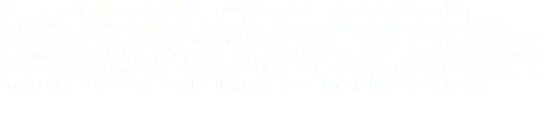 You can contact me through the contact me page as well as through phone. Communication through phone is great; however, communication via email will be better regarding the transfer of information for a project. I’m able to keep an accurate account of all details for your project that way. Once you have contacted me, you will get a response within 24-48 business hours. I ask that you promptly reply to all emails. It is important that we communicate often to get your project finished on schedule. 