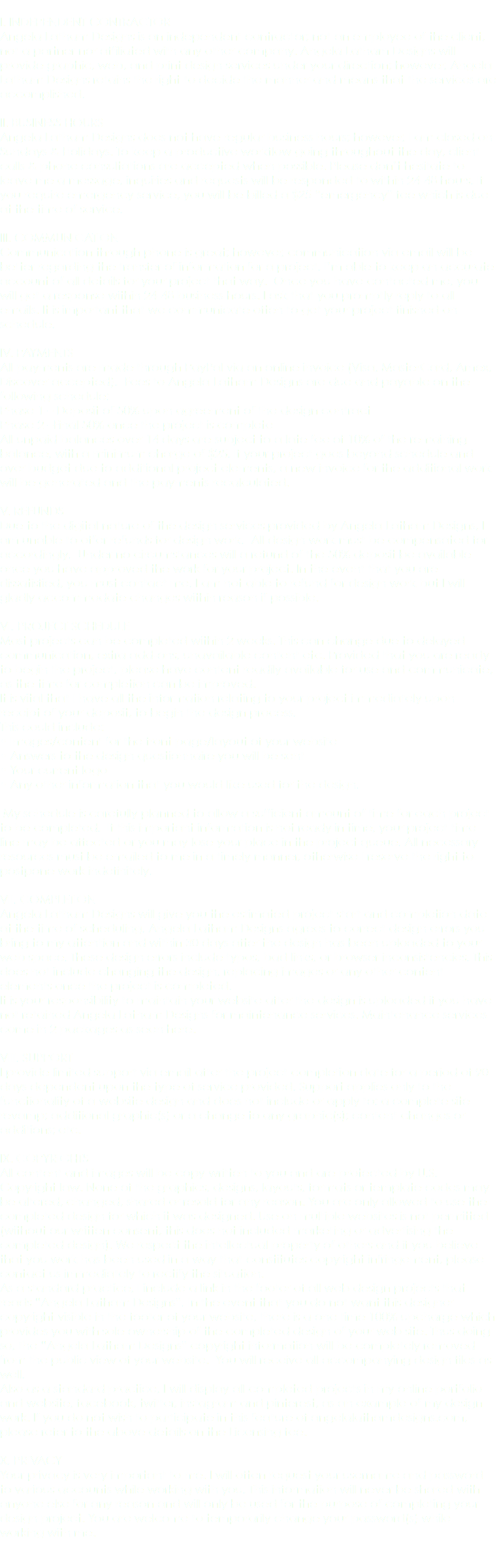  I. INDEPENDENT CONTRACTOR Angela Latham Designs is an independent contractor; not an employee of the client, not a partner nor affiliated with any other company. Angela Latham Designs will provide graphic, web, and print design services under your direction; however, Angela Latham Designs retains the right to decide the manner and means that the services are accomplished. II. BUSINESS HOURS Angela Latham Designs does not have regular business hours; however, I am closed on Sundays & Holidays. To keep a productive workflow going throughout the day, client calls & phone consultations are accepted when possible. Please don’t hesitate to leave me a message, inquiries and requests will be responded to within 24-48 hours. If you require emergency service, you will be billed a $25 “emergency” fee which is due at the time of service. III. COMMUNICATION Communication through phone is great; however, communication via email will be better regarding the transfer of information for a project. I’m able to keep an accurate account of all details for your project that way. Once you have contacted me, you will get a response within 24-48 business hours. I ask that you promptly reply to all emails. It is important that we communicate often to get your project finished on schedule. IV. PAYMENTS All payments are made through PayPal via an online invoice (Visa, MasterCard, Amex, Discover accepted). Fees to Angela Latham Designs are due and payable on the following schedule: Phase 1 – Deposit of 50% upon agreement of the design contract Phase 2 –Final 50% once the project is complete All unpaid balances over 14 days are subject to a late fee of 10% of the remaining balance, with a minimum charge of $25. If your project goes beyond schedule and over budget due to additional project elements, a new invoice for the additional work will be generated and the payments recalculated. V. REFUNDS Due to the digital nature of the design services provided by Angela Latham Designs, I am unable to offer refunds for design work. All design work must be compensated for accordingly. Under no circumstances will a refund of the 50% deposit be available once you have approved the work for your project. In the event that you are dissatisfied, you must contact me. I am not able to refund for design work but I will gladly accommodate changes within reason if possible. VI. PROJECT SCHEDULE Most projects can be completed within 2 weeks. This can change due to delayed communication, extra add-ons, unavailable content etc. Provided that you are ready to begin the project, please have content readily available for use and communicate, as the time for completion can be improved. It is vital that I have all the information relating to your project immediately upon receipt of your deposit, to begin the design process. This could include: • Images/content for the front page/layout of your website • Answers to the design questionnaire you will be sent • Your current logo • Any other information that you would like used for the design. My schedule is carefully planned to allow a sufficient amount of time for each project to be completed. If this important information is not ready in time, your project time line may be affected or you may lose your place in the project queue. All necessary resources must be emailed to me in a timely manner, otherwise I reserve the right to postpone work indefinitely. VII. COMPLETION Angela Latham Designs will give you the estimated project start and completion date at the time of scheduling. Angela Latham Designs agrees to correct design errors you bring to my attention and within 30 days after the design has been uploaded to your web space. These design errors include typos, bad links, or browser inconsistencies. This does not include changing the design, replacing images or any other content elements once the project is completed. It is your responsibility to maintain your website after the design is uploaded if you have not retained Angela Latham Designs for maintenance services. Maintenance services come in 2 packages as seen here. VIII. SUPPORT I provide limited support via email after the project completion date for a period of 90 days dependent upon the type of service provided. Support applies only to the functionality of a website design and does not include or apply to: a complete site revamp; additional graphic(s) or a change to any graphic(s); content changes or additions; etc. IX. COPYRIGHTS All content and images will be copy-written to you and are protected by U.S. Copyright law. None of the graphics, designs, layouts, formats or template codes may be altered, changed, shared or resold for any reason. You are only allowed to use the completed design for which it was designed. Use on multiple websites is not permitted (without our written consent, this does not included marketing or advertising the completed design). We respect the intellectual property of others and if you believe that you work has been used in a way that constitutes copyright infringement, please contact us immediately to rectify the situation. As a standard practice, I include a link in the footer of all web design projects that reads “Angela Latham Designs”. In the event that you do not want this designer copyright visible in the footer of your website, there is a one time 100% upcharge which provides you with sole ownership of the completed design of your web site. Thus doing so, the “Angela Latham Designs” copyright information will be completely removed from the public view of your website. You will receive all accompanying design files as well. Also as a standard practice, I will display all completed projects in my online portfolio and website, facebook, twitter, instagram and pinterest, as an example of my design work. If you do not wish to participate in this feature of angelalathamdesigns.com, please refer to the above details on the Licensing fee. X. PRIVACY Your privacy is very important to me. I will often request your username and password to various accounts while working with you. This information will never be shared with anyone else for any reason and will only be used for the purpose of completing your design project. You are welcome to temporarily change your password(s) while working with me. 