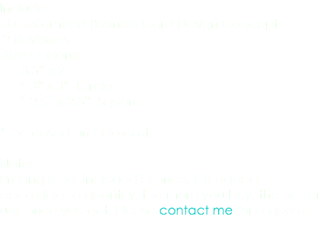 Includes: 3 Customized Business Card Design Concepts 2 Revisions Size Options: 3.5” x 2” * 3” x 3” Circle * 2.5” x 2.5” Square * Increased printing cost. Note: Printing is not included in price, it is added according to quantity, the more you buy, the better unit price you get. Please contact me for a quote. 