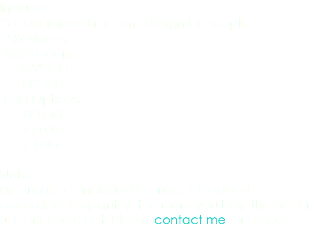 Includes: 3 Customized Brochure Design Concepts 2 Revisions Size Options: 8.5” x 11” 11” x 17” Fold Options: Bi-Fold Tri-Fold Z-Fold Note: Printing is not included in price, it is added according to quantity, the more you buy, the better unit price you get. Please contact me for a quote. 