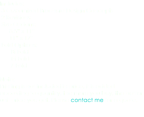 Includes: 3 Customized Brochure Design Concepts 2 Revisions Size Options: 8.5” x 11” 11” x 17” Fold Options: Bi-Fold Tri-Fold Z-Fold Note: Printing is not included in price, it is added according to quantity, the more you buy, the better unit price you get. Please contact me for a quote. 