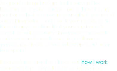 Angela Latham Designs looks forward to hearing from you. Contact me if there is any package that I can assist you with, if you need something tailor made to fit your needs, or if there is any question that you may have. I check emails regularly throughout the week and weekend. Due to the high volume of inquires received, please allow up to 48 hours to respond. Please don’t forget to check out how i work, your questions may already be answered.